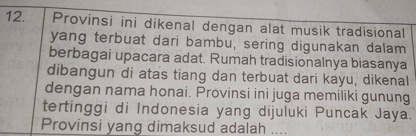 Provinsi ini dikenal dengan alat musik tradisional 
yang terbuat dari bambu, sering digunakan dalam 
berbagai upacara adat. Rumah tradisionalnya biasanya 
dibangun di atas tiang dan terbuat dari kayu, dikenal 
dengan nama honai. Provinsi ini juga memiliki gunung 
tertinggi di Indonesia yang dijuluki Puncak Jaya. 
Provinsi yang dimaksud adalah ....