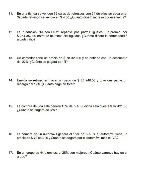 En una tienda se venden 32 cajas de refrescos con 24 de ellos en cada una. 
Si cada refresco se vendió en $ 4.60 ¿Cuánto dinero ingresó por esa venta? 
12. La fundación “Mundo Feliz” repartió por partes iguales, un premio por
$ 254 352.00 entre 48 alumnos distinguidos ¿Cuánto dinero le correspondió 
a cada niño? 
13. Un comedor tiene un precio de $ 78 329.00 y se obtiene con un descuento 
del 22% ¿Cuánto se pagará por él? 
14. Eneida se retrasó en hacer un pago de $ 35 240.00 y tuvo que pagar un 
recargo del 12% ¿Cuánto pagó en total? 
15. La compra de una sala genera 15% de IVA. Si dicha sala cuesta $ 62 421.00
¿Cuánto se pagará de IVA? 
16. La compra de un automóvil genera el 15% de IVA. Si el automóvil tiene un 
precio de $ 79 543.00 ¿Cuánto se pagará por el automóvil más el IVA? 
17. En un grupo de 44 alumnos, el 25% son mujeres ¿Cuánto varones hay en el 
grupo?