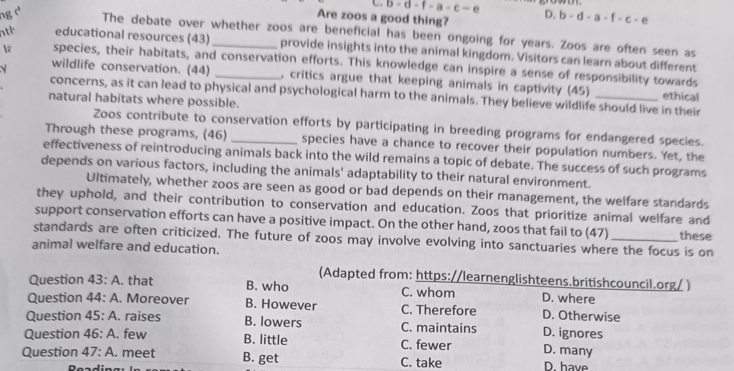 C b-d-f-a-c-e
ng d D. b-d-a-f-c-e
Are zoos a good thing?
The debate over whether zoos are beneficial has been ongoing for years. Zoos are often seen as
ntl educational resources (43) _provide insights into the animal kingdom. Visitors can learn about different
e species, their habitats, and conservation efforts. This knowledge can inspire a sense of responsibility towards
wildlife conservation. (44) , critics argue that keeping animals in captivity (45) ethical
concerns, as it can lead to physical and psychological harm to the animals. They believe wildlife should live in their
natural habitats where possible.
Zoos contribute to conservation efforts by participating in breeding programs for endangered species.
Through these programs, (46) _species have a chance to recover their population numbers. Yet, the
effectiveness of reintroducing animals back into the wild remains a topic of debate. The success of such programs
depends on various factors, including the animals' adaptability to their natural environment.
Ultimately, whether zoos are seen as good or bad depends on their management, the welfare standards
they uphold, and their contribution to conservation and education. Zoos that prioritize animal welfare and
support conservation efforts can have a positive impact. On the other hand, zoos that fail to (47) these
standards are often criticized. The future of zoos may involve evolving into sanctuaries where the focus is on
animal welfare and education.
(Adapted from: https://learnenglishteens.britishcouncil.org/ )
Question 43:A . that B. who C. whom D. where
Question 44:A . Moreover B. However C. Therefore D. Otherwise
Question 45:A . raises B. lowers C. maintains D. ignores
Question 46:A. . few B. little C. fewer D. many
Question 47:A. . meet B. get D. have
Read
C. take