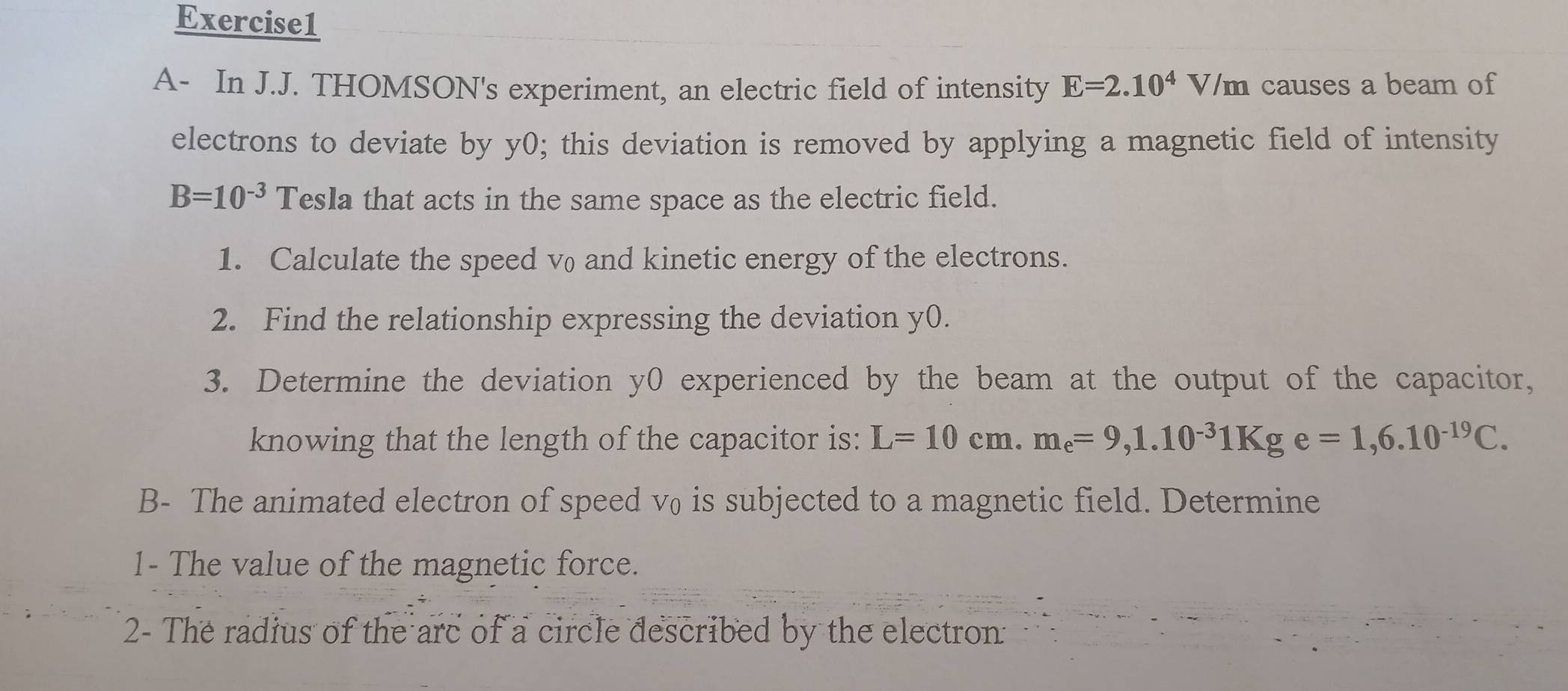 A- In J.J. THOMSON's experiment, an electric field of intensity E=2.10^4V/m causes a beam of 
electrons to deviate by y0; this deviation is removed by applying a magnetic field of intensity
B=10^(-3) Tesla that acts in the same space as the electric field. 
1. Calculate the speed v and kinetic energy of the electrons. 
2. Find the relationship expressing the deviation y0. 
3. Determine the deviation y0 experienced by the beam at the output of the capacitor, 
knowing that the length of the capacitor is: L=10cm. m_e=9, 1.10^(-3)1Kge=1,6.10^(-19)C. 
B- The animated electron of speed v₀ is subjected to a magnetic field. Determine 
1- The value of the magnetic force. 
2- The radius of the arc of a circle described by the electron