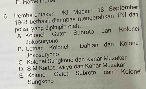 Home inausth
6. Pemberontakan PKI Madiun 18 September
1948 berhasil ditumpas mengerahkan TNI dan
polisi yang dipimpin oleh...
A. Kolonel Gatot Subroto dan Kolonel
Jokosuryono
B. Letnan Kolonel Dahlan dan Kolonel
Jokosuryono
C. Kolonel Sungkono dan Kahar Muzakar
D. S.M Kartosuwiryo dan Kahar Muzakar
E. Kolonel Gatot Subroto dan Kolonel
Sungkono