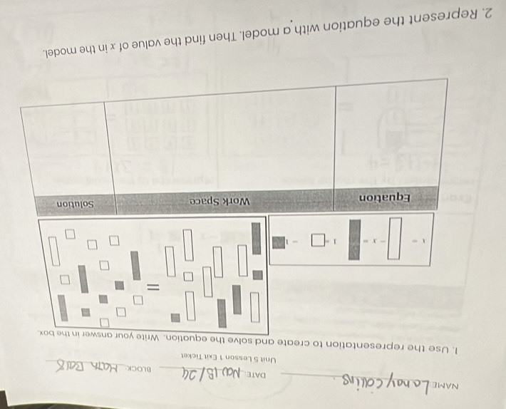 NAME_ DATE_ BLOCK: 
Unit 5 Lesson 1 Exit Ticket 
_ 
1. Use the representation to create and solve the equation.
X 1 = -
Equation Work Space Solution 
2. Represent the equation with a model. Then find the value of x in the model.