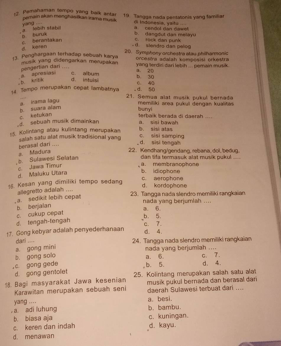 Pemahaman tempo yang baik antar 19. Tangga nada pentatonis yang familiar
pemain akan menghasilkan irama musik di Indonesia, yaitu ....
yang ....
a. lebih stabil a. cendol dan dawet
b. buruk
b. dangdut dan melayu
c. berantakan c. rock dan punk
d. keren
d. slendro dan pelog
20. Symphony orchestra atau philharmonic
13. Penghargaan terhadap sebuah karya orcestra adalah komposisi orkestra
musik yang didengarkan merupakan yang terdiri dari lebih ... pemain musik.
pengertian dari ....
a. 20
a. apresiasi c. album
b. 30
。 b. kritik d. intuisi c. 40
14. Tempo merupakan cepat lambatnya d. 50
21. Semua alat musik pukul bernada
a. irama lagu
memiliki area pukul dengan kualitas
b. suara alam
bunyi
c. ketukan terbaik berada di daerah ....
d. sebuah musik dimainkan a. sisi bawah
15. Kolintang atau kulintang merupakan b. sisi atas
salah satu alat musik tradisional yang c. sisi samping
berasal dari ....
d. sisi tengah
a. Madura
22. Kendhang/gendang, rebana, dol, bedug,
b. Sulawesi Selatan
dan tifa termasuk alat musik pukul ....
c. Jawa Timur
a. membranophone
d. Maluku Utara
b. idiophone
c. aerophone
16. Kesan yang dimiliki tempo sedang d. kordophone
allegretto adalah ....
a. sedikit lebih cepat
23. Tangga nada slendro memiliki rangkaian
nada yang berjumlah ....
b. berjalan
a. 6.
c. cukup cepat
b. 5.
d. tengah-tengah
c. 7.
17. Gong kebyar adalah penyederhanaan d. 4.
dari .... 24. Tangga nada slendro memiliki rangkaian
a. gong mini
nada yang berjumlah ....
b. gong solo a. 6. c. 7.
,c. gong gede b. 5. d. 4.
d. gong gentolet
25. Kolintang merupakan salah satu alat
18. Bagi masyarakat Jawa kesenian musik pukul bernada dan berasal dari
Karawitan merupakan sebuah seni daerah Sulawesi terbuat dari ....
yang .... a. besi.
, a. adi luhung b. bambu.
b. biasa aja c. kuningan.
c. keren dan indah d. kayu.
d. menawan