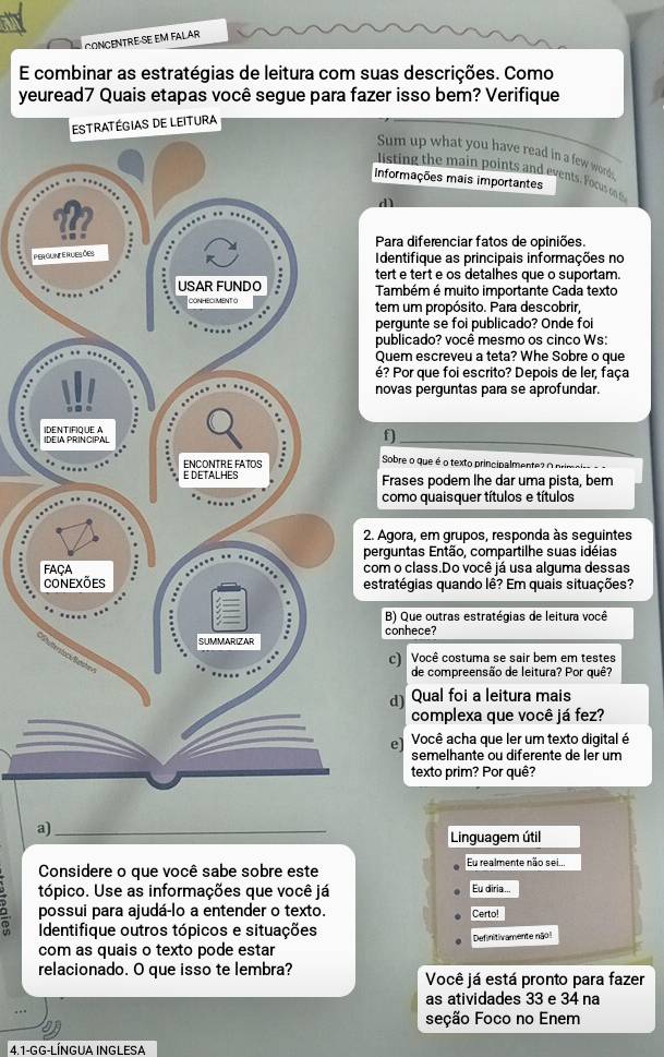 CONCENTRE-SE EM FALAR
E combinar as estratégias de leitura com suas descrições. Como
yeuread7 Quais etapas você segue para fazer isso bem? Verifique
e leitura
Sum up what you have read in a few words
listing the main points and events. Focus on 8
Informações mais importantes
d
Para diferenciar fatos de opiniões.
P
Identifique as principais informações no
tert e tert e os detalhes que o suportam.
Também é muito importante Cada texto
tem um propósito. Para descobrir,
pergunte se foi publicado? Onde foi
publicado? você mesmo os cinco Ws:
Quem escreveu a teta? Whe Sobre o que
é? Por que foi escrito? Depois de ler, faça
novas perguntas para se aprofundar.
f)
Sobre o que é o texto principalmente? O primpirs -
Frases podem lhe dar uma pista. bem
como quaisquer títulos e títulos
2. Agora, em grupos, responda às seguintes
perguntas Então, compartilhe suas idéias
com o class.Do você já usa alguma dessas
estratégias quando lê? Em quais situações?
B) Que outras estratégias de leitura você
conhece?
c) Você costuma se sair bem em testes
de compreensão de leitura? Por quê?
d) Qual foi a leitura mais
complexa que você já fez?
el Você acha que ler um texto digital é
semelhante ou diferente de ler um
texto prim? Por quê?
a)_
Linguagem útil
Considere o que você sabe sobre este Eu realmente não sei...
tópico. Use as informações que você já Eu diria...
possui para ajudá-lo a entender o texto. Certo!
Identifique outros tópicos e situações
Definitivamente nãol
com as quais o texto pode estar
relacionado. O que isso te lembra? Você já está pronto para fazer
as atividades 33 e 34 na
seção Foco no Enem
4 1-gg-l ÍnGUA INGL eSA