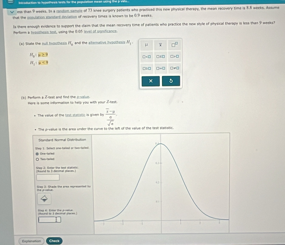 Introduction to hypothesis tests for the population mean using the p valu...
ess than 9 weeks. In a random sample of 73 knee surgery patients who practiced this new physical therapy, the mean recovery time is 8.8 weeks. Assume
that the population standard deviation of recovery times is known to be 0.9 weeks.
Is there enough evidence to support the claim that the mean recovery time of patients who practice the new style of physical therapy is less than 9 weeks?
Perform a hypothesis test, using the 0.05 level of significance.
(a) State the null hypothesis H_0 and the alternative hypothesis H_1. mu overline x □^(□)
H_0:mu ≥ 9
□ □ ≤ □ □ >□
H_1:mu <9</tex>
□ ≥ □ □ =□ □ != □
(b) Perform a Z -test and find the p -value.
Here is some information to help you with your Z -test.
The value of the test statistic is given by frac overline x-mu  sigma /sqrt(n) . 
The p -value is the area under the curve to the left of the value of the test statistic.
Standard Normal Distribution
Step 1 : Select one-tailed or two-taile
One-tailed
Two-tailed
Step 2 : Enter the test statistic
(Round to 3 decimal places.)
Step 3 : Shade the area represented 
the p -value.
Step 4 : Enter the p -value.
(Round to 3 decimal places.)
Explenation Check