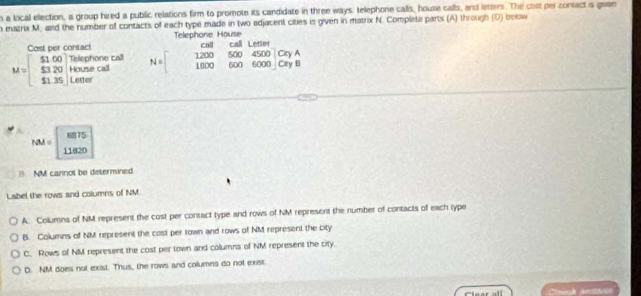 a local election, a group hired a public relations firm to promote its candidate in three ways; telephone calls, house calls, and letters. The cost per confact is grwn
matrix M. and the number of contacts of each type made in two adjacent cities is given in matrix N. Complete parts (A) through (D) below
Telephone House
Cost per contact c ca L etter
M=beginbmatrix $1.00 $3.20 $1.35endbmatrix beginarrayr Telephonecal Housecaf $1.6□ endarray N=beginbmatrix 1200&500&4500 1800 1000&600&650yA CryBendarray
8875
NM =
11820
B NM cannot be determined
Label the rows and columns of NM
A. Columns of NM represent the cost per contact type and rows of NM represent the number of contacts of each type
B. Columns of NM represent the cost per town and rows of NM represent the city
C. Rows of NM represent the cost per town and columns of NM represent the city.
D. NM does not exist. Thus, the rows and columns do not exist.
Clear all ck A N