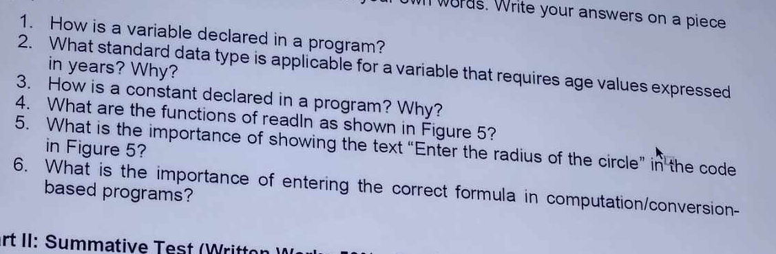 wh words. Write your answers on a piece 
1. How is a variable declared in a program? 
2. What standard data type is applicable for a variable that requires age values expressed 
in years? Why? 
3. How is a constant declared in a program? Why? 
4. What are the functions of readIn as shown in Figure 5? 
5. What is the importance of showing the text “Enter the radius of the circle” in the code 
in Figure 5? 
6. What is the importance of entering the correct formula in computation/conversion- 
based programs? 
rt II: Summative Test (Writton