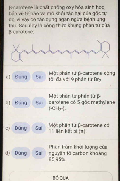 B-carotene là chất chống oxy hóa sinh học, 
bảo vệ tế bào và mô khỏi tác hại của gốc tự 
do, vì vậy có tác dụng ngăn ngừa bệnh ung 
thư. Sau đây là công thức khung phân tử của
β -carotene: 
Một phân tử β -carotene cộng 
a) Đúng Sai tối đa với 9 phân tử Br_2. 
Một phân tử phân tử β - 
b) Đúng Sai carotene có 5 gốc methylene
(-CH_2^-). 
c) Đúng Sai Một phân tử β -carotene có
11 liên kết pi (π). 
Phần trăm khối lượng của 
d) Đúng Sai nguyên tố carbon khoảng
85,95%. 
Bỏ QUA