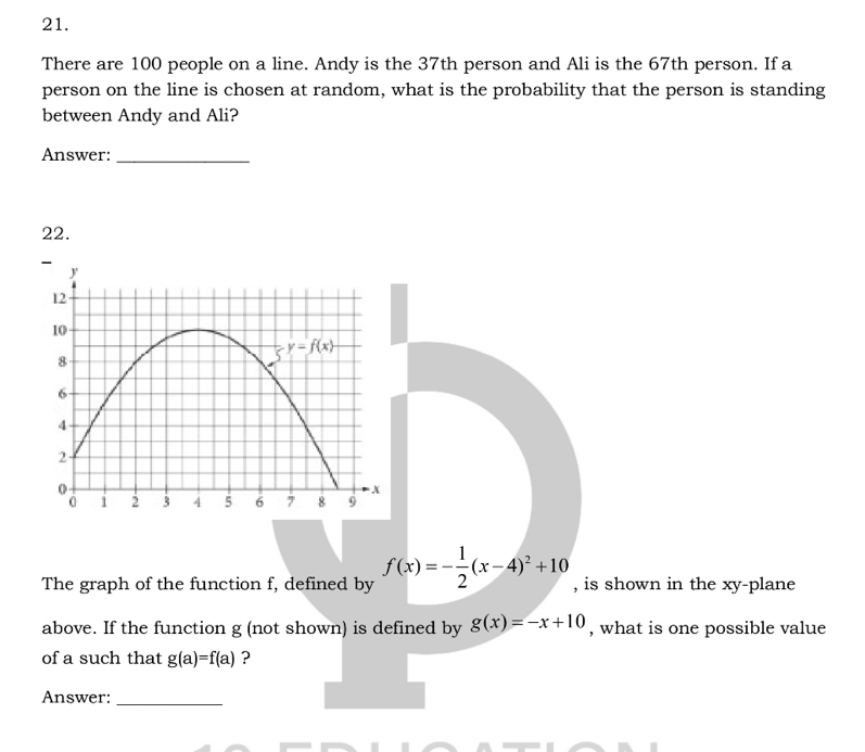 There are 100 people on a line. Andy is the 37th person and Ali is the 67th person. If a
person on the line is chosen at random, what is the probability that the person is standing
between Andy and Ali?
Answer:_
22.
The graph of the function f, defined by f(x)=- 1/2 (x-4)^2+10 , is shown in the xy-plane
above. If the function g (not shown) is defined by g(x)=-x+10 , what is one possible value
of a such that g(a)=f(a) ?
Answer:_