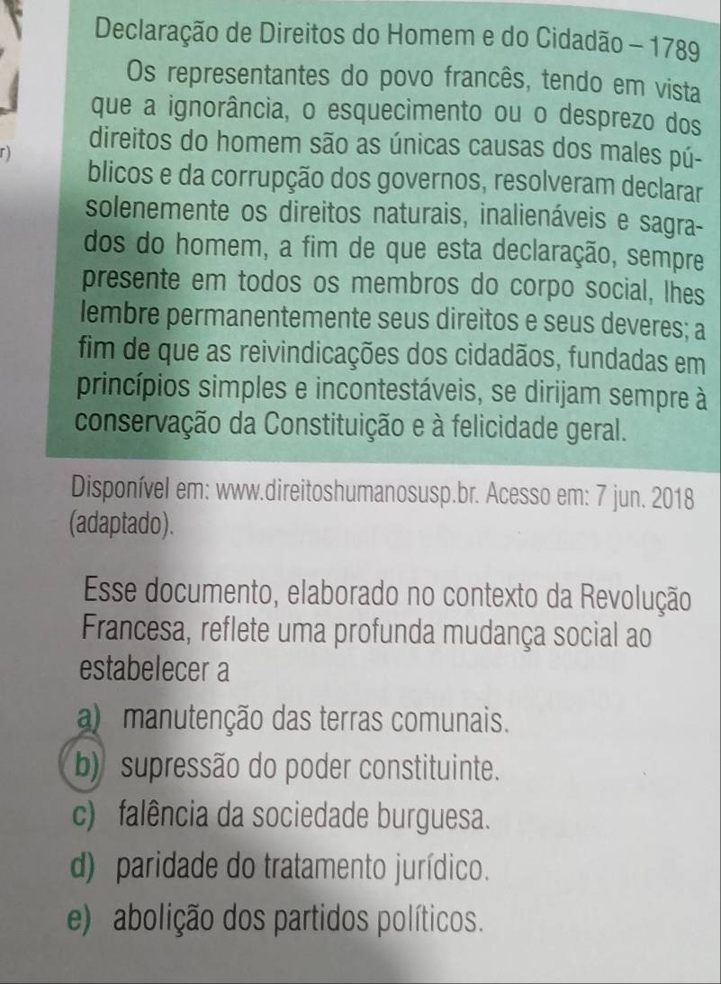 Declaração de Direitos do Homem e do Cidadão - 1789
Os representantes do povo francês, tendo em vista
que a ignorância, o esquecimento ou o desprezo dos
direitos do homem são as únicas causas dos males pú-
r)
blicos e da corrupção dos governos, resolveram declarar
solenemente os direitos naturais, inalienáveis e sagra-
dos do homem, a fim de que esta declaração, sempre
presente em todos os membros do corpo social, lhes
lembre permanentemente seus direitos e seus deveres; a
fim de que as reivindicações dos cidadãos, fundadas em
princípios simples e incontestáveis, se dirijam sempre à
conservação da Constituição e à felicidade geral.
Disponível em: www.direitoshumanosusp.br. Acesso em: 7 jun. 2018
(adaptado).
Esse documento, elaborado no contexto da Revolução
Francesa, reflete uma profunda mudança social ao
estabelecer a
a) manutenção das terras comunais.
b) supressão do poder constituinte.
c) falência da sociedade burguesa.
d) paridade do tratamento jurídico.
e) abolição dos partidos políticos.