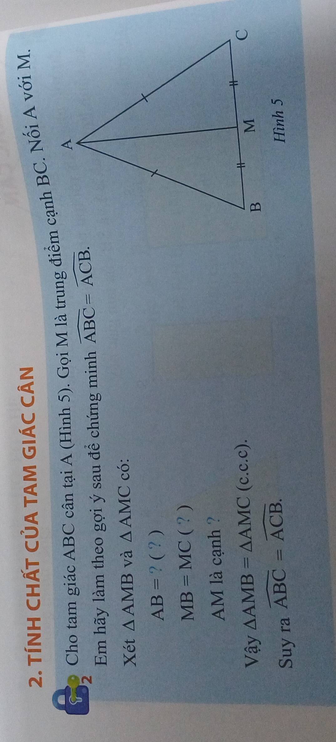 TÍNH CHẤT CỦA TAM GIÁC CÂN 
5 Cho tam giác ABC cân tại A (Hình 5). Gọi M là trung điểm cạnh BC. Nối A với M. 
Em hãy làm theo gợi ý sau để chứng minh widehat ABC=widehat ACB. 
Xét △ AMB và △ AMC có:
AB= ? ( ? )
MB=MC(? 
AM là cạnh ? 
Vậy △ AMB=△ AMC(c.c.c). 
Suy ra widehat ABC=widehat ACB. 
Hình 5