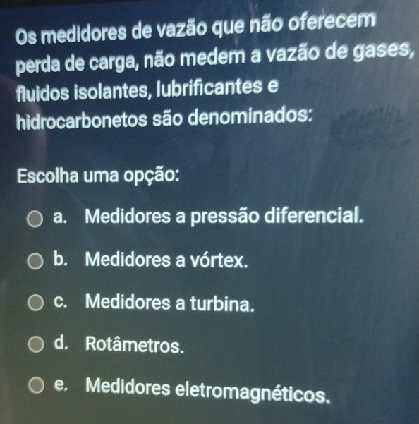 Os medidores de vazão que não oferecem
perda de carga, não medem a vazão de gases,
fluidos isolantes, lubrificantes e
hidrocarbonetos são denominados:
Escolha uma opção:
a. Medidores a pressão diferencial.
b. Medidores a vórtex.
c. Medidores a turbina.
d. Rotâmetros.
e. Medidores eletromagnéticos.