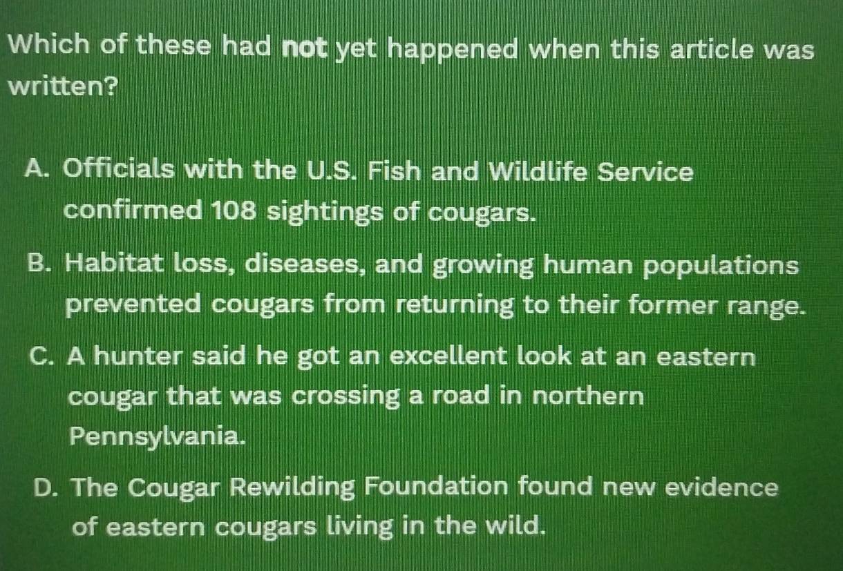 Which of these had not yet happened when this article was
written?
A. Officials with the U.S. Fish and Wildlife Service
confirmed 108 sightings of cougars.
B. Habitat loss, diseases, and growing human populations
prevented cougars from returning to their former range.
C. A hunter said he got an excellent look at an eastern
cougar that was crossing a road in northern
Pennsylvania.
D. The Cougar Rewilding Foundation found new evidence
of eastern cougars living in the wild.