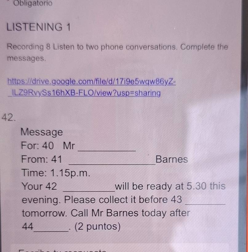 Obligatorio 
LISTENING 1 
Recording 8 Listen to two phone conversations. Complete the 
messages. 
https://drive.google.com/file/d/17i9e5wqw86yZ- 
ILZ9RvySs16hXB-FLO/view?usp=sharing 
42. 
Message 
_ 
For: 40 Mr 
From: 41 _Barnes 
Time: 1.15p.m. 
Your 42 _will be ready at 5.30 this 
evening. Please collect it before 43 _ 
tomorrow. Call Mr Barnes today after 
44_ . (2 puntos)