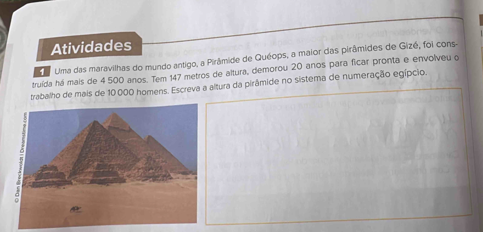 Atividades 
d Uma das maravilhas do mundo antigo, a Pirâmide de Quéops, a maior das pirâmides de Gizé, foi cons- 
truída há mais de 4 500 anos. Tem 147 metros de altura, demorou 20 anos para ficar pronta e envolveu o 
trabalho de mais de 10 000 homens. Escreva a altura da pirâmide no sistema de numeração egípcio.