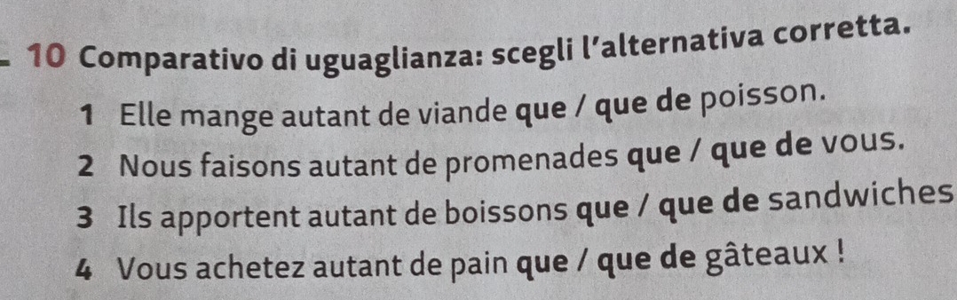 Comparativo di uguaglianza: scegli l’alternativa corretta. 
1 Elle mange autant de viande que / que de poisson. 
2 Nous faisons autant de promenades que / que de vous. 
3 Ils apportent autant de boissons que / que de sandwiches 
4 Vous achetez autant de pain que / que de gâteaux !