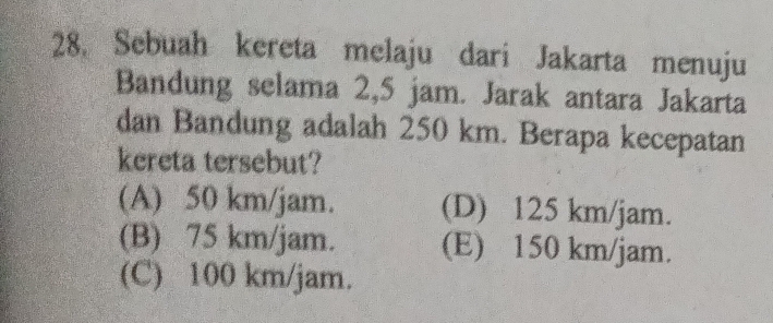 Sebuah kereta melaju dari Jakarta menuju
Bandung selama 2,5 jam. Jarak antara Jakarta
dan Bandung adalah 250 km. Berapa kecepatan
kereta tersebut?
(A) 50 km/jam. (D) 125 km/jam.
(B) 75 km/jam. (E) 150 km/jam.
(C) 100 km/jam.