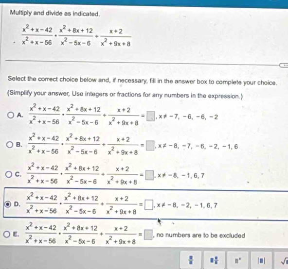 Multiply and divide as indicated.
 (x^2+x-42)/x^2+x-56 ·  (x^2+8x+12)/x^2-5x-6 /  (x+2)/x^2+9x+8 
Select the correct choice below and, if necessary, fill in the answer box to complete your choice.
(Simplify your answer, Use integers or fractions for any numbers in the expression.)
A.  (x^2+x-42)/x^2+x-56 ·  (x^2+8x+12)/x^2-5x-6 + (x+2)/x^2+9x+8 =□ ,x!= -7,-6,-6,-2
B.  (x^2+x-42)/x^2+x-56 ·  (x^2+8x+12)/x^2-5x-6 + (x+2)/x^2+9x+8 =□ ,x!= -8,-7,-6,-2,-1,6
C.  (x^2+x-42)/x^2+x-56 ·  (x^2+8x+12)/x^2-5x-6 + (x+2)/x^2+9x+8 =□ ,x!= -8,-1,6,7
D.  (x^2+x-42)/x^2+x-56 ·  (x^2+8x+12)/x^2-5x-6 /  (x+2)/x^2+9x+8 =□ ,x!= -8,-2,-1,6,7
E.  (x^2+x-42)/x^2+x-56 ·  (x^2+8x+12)/x^2-5x-6 + (x+2)/x^2+9x+8 =□ , no numbers are to be excluded
 □ /□   □  □ /□   □^(□) |□ | sqrt(1)