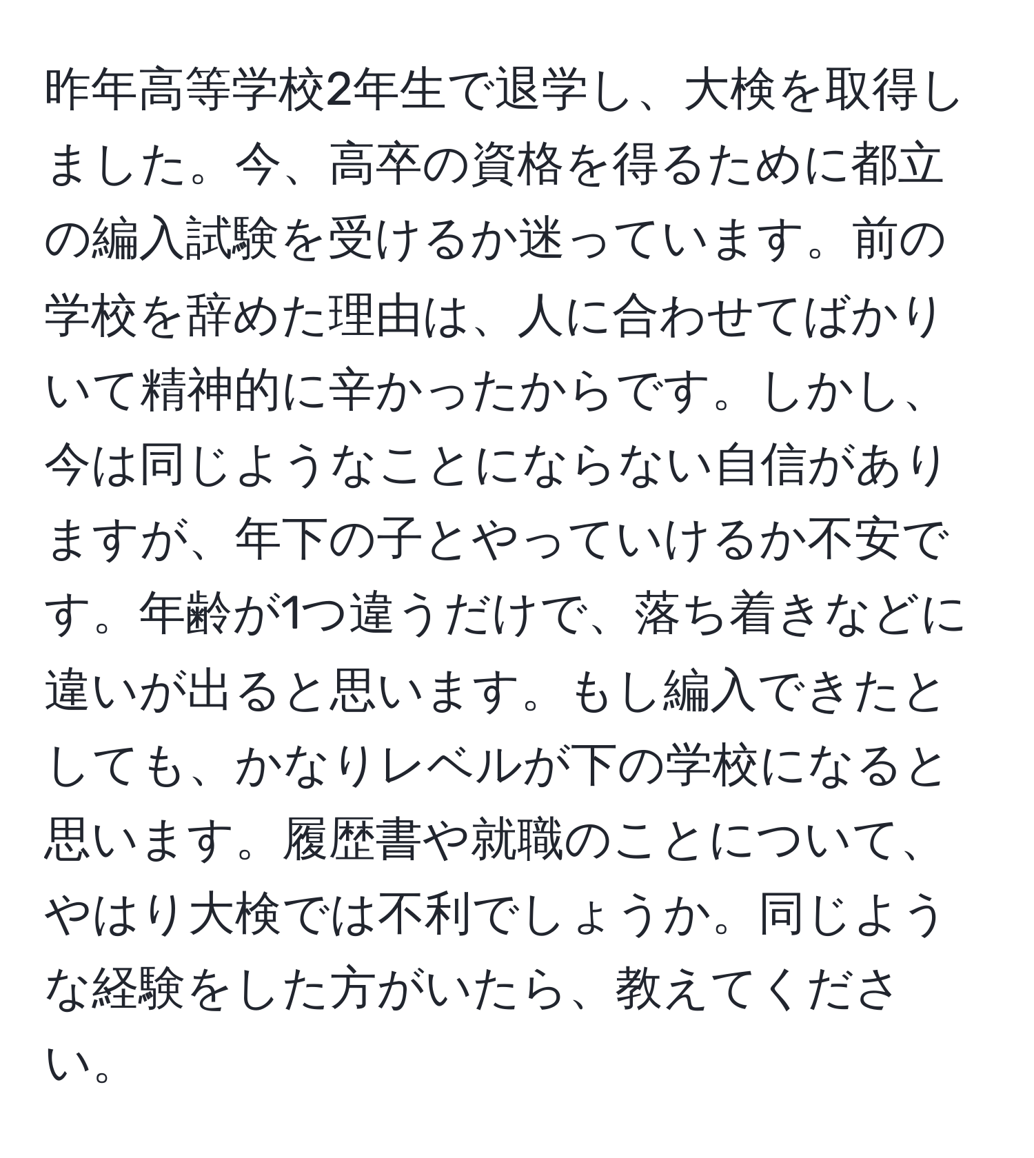 昨年高等学校2年生で退学し、大検を取得しました。今、高卒の資格を得るために都立の編入試験を受けるか迷っています。前の学校を辞めた理由は、人に合わせてばかりいて精神的に辛かったからです。しかし、今は同じようなことにならない自信がありますが、年下の子とやっていけるか不安です。年齢が1つ違うだけで、落ち着きなどに違いが出ると思います。もし編入できたとしても、かなりレベルが下の学校になると思います。履歴書や就職のことについて、やはり大検では不利でしょうか。同じような経験をした方がいたら、教えてください。