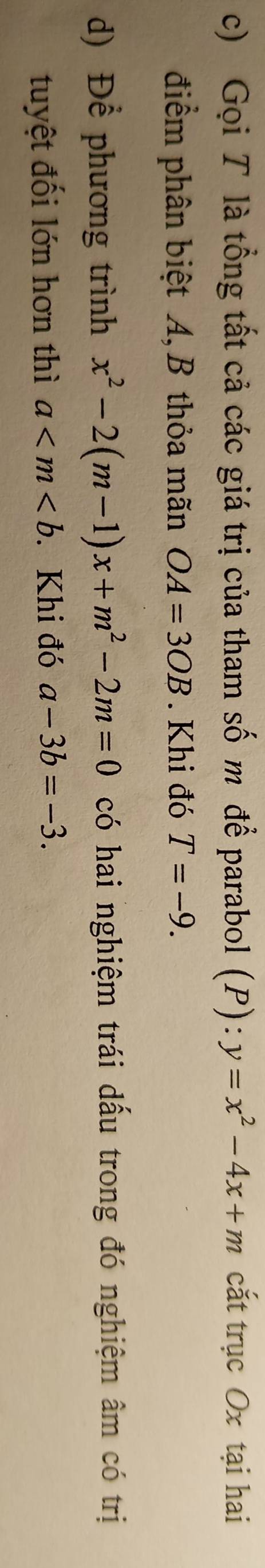 Gọi T là tổng tất cả các giá trị của tham số m để parabol (P): y=x^2-4x+m cắt trục Ox tại hai 
điểm phân biệt A, B thỏa mãn OA=3OB. Khi đó T=-9. 
d) Để phương trình x^2-2(m-1)x+m^2-2m=0 có hai nghiệm trái dấu trong đó nghiệm âm có trị 
tuyệt đối lớn hơn thì a . Khi đó a-3b=-3.