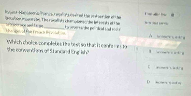 Elimination Tool
in post-Napoleonic France, royalists desired the restoration of the
Bourbon monarchy. The royalists championed the interests of the Select one answer
aristocracy and large _to reverse the political and social 
changes of the French Révolution.
A landowners, seeking
Which choice completes the text so that it conforms to H B landowners: seeking
the conventions of Standard English?
C landowners. Seeking
D landowners; seeking