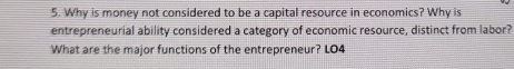 Why is money not considered to be a capital resource in economics? Why is 
entrepreneurial ability considered a category of economic resource, distinct from labor? 
What are the major functions of the entrepreneur? LO4