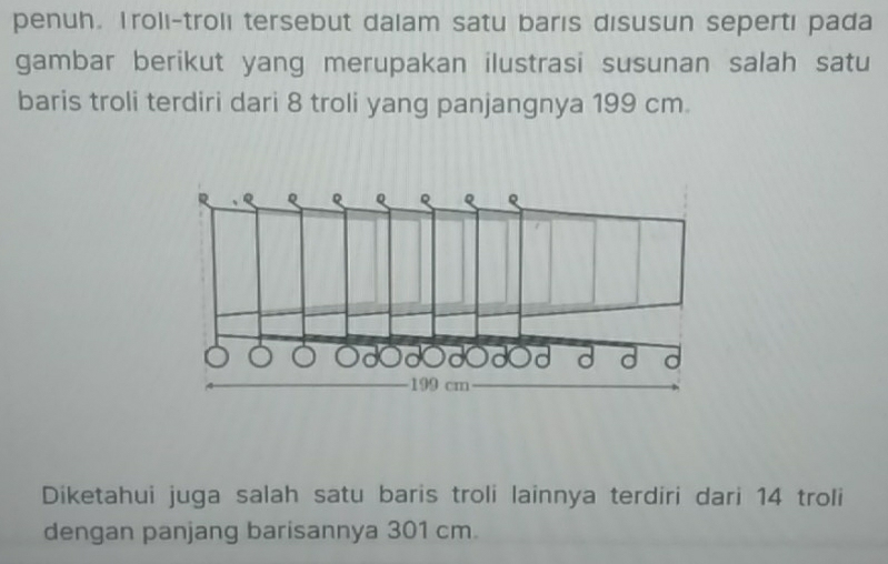 penuh. Trolı-trolı tersebut dalam satu barıs disusun sepertı pada 
gambar berikut yang merupakan ilustrasi susunan salah satu 
baris troli terdiri dari 8 troli yang panjangnya 199 cm. 
Diketahui juga salah satu baris troli lainnya terdiri dari 14 troli 
dengan panjang barisannya 301 cm