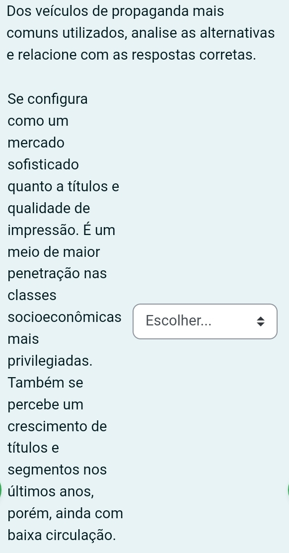 Dos veículos de propaganda mais 
comuns utilizados, analise as alternativas 
e relacione com as respostas corretas. 
Se configura 
como um 
mercado 
sofisticado 
quanto a títulos e 
qualidade de 
impressão. É um 
meio de maior 
penetração nas 
classes 
socioe conômicas Escolher... 
mais 
privilegiadas. 
Também se 
percebe um 
crescimento de 
títulos e 
segmentos nos 
últimos anos, 
porém, ainda com 
baixa circulação.