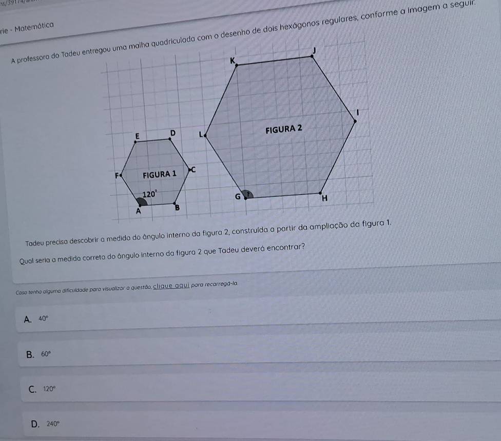 rie - Matemática
A professora do Tadeu entregou uma malha quadriculada com o desenho de dois hexágonos regulares, conforme a imagem a segui
E D
F FIGURA 1
120°
A 
Tadeu precisa descobrir a medida do ângulo interno da figura 2, construída a partir da ampliação da figura 1.
Qual seria a medida correta do ângulo interno da figura 2 que Tadeu deverá encontrar?
Caso tenho alguma dificuldade para visualizar a questão, clique aqui para recarregá-la.
A. 40°
B. 60°
C. 120°
D. 240°