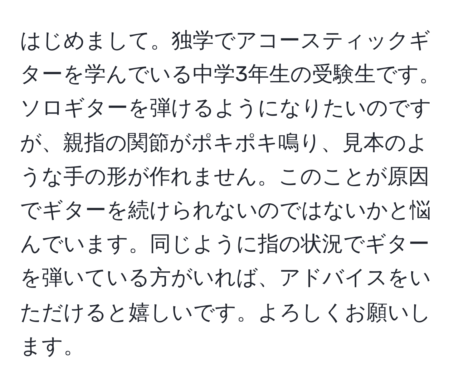 はじめまして。独学でアコースティックギターを学んでいる中学3年生の受験生です。ソロギターを弾けるようになりたいのですが、親指の関節がポキポキ鳴り、見本のような手の形が作れません。このことが原因でギターを続けられないのではないかと悩んでいます。同じように指の状況でギターを弾いている方がいれば、アドバイスをいただけると嬉しいです。よろしくお願いします。