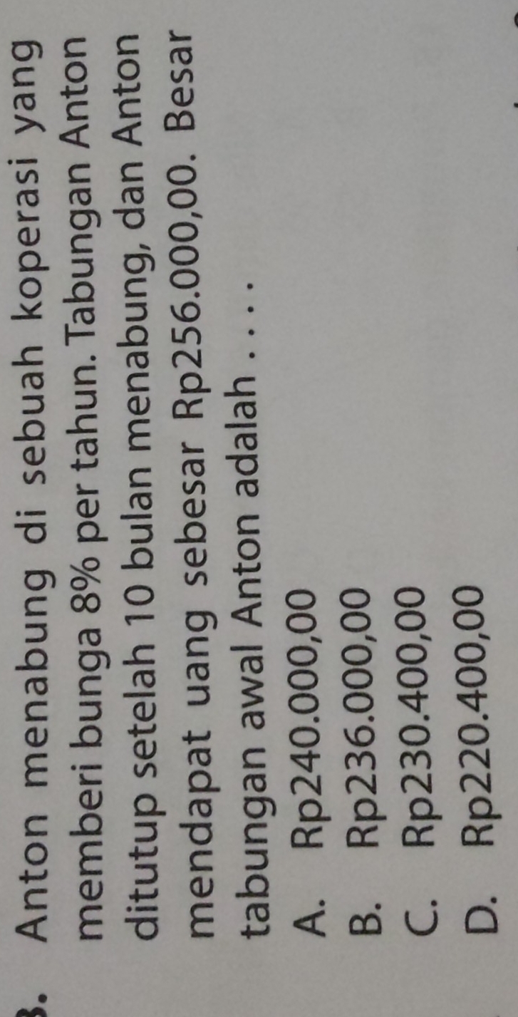 Anton menabung di sebuah koperasi yang
memberi bunga 8% per tahun. Tabungan Anton
ditutup setelah 10 bulan menabung, dan Anton
mendapat uang sebesar Rp256.000,00. Besar
tabungan awal Anton adalah . . . .
A. Rp240.000,00
B. Rp236.000,00
C. Rp230.400,00
D. Rp220.400,00