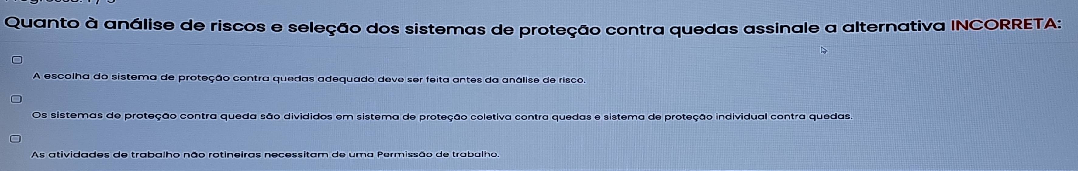 Quanto à análise de riscos e seleção dos sistemas de proteção contra quedas assinale a alternativa INCORRETA:
A escolha do sistema de proteção contra quedas adequado deve ser feita antes da análise de risco.
Os sistemas de proteção contra queda são divididos em sistema de proteção coletiva contra quedas e sistema de proteção individual contra quedas.
As atividades de trabalho não rotineiras necessitam de uma Permissão de trabalho.