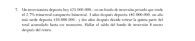 Un inversionista deposita hoy $25.000.000.- en un fondo de inversión privado que rinde 
el 2,7% trimestral compuesto bimestral. 3 años después deposita $42.000.000, un año 
más tarde deposita $50,000.000. - y dos años después decide retirar la quinta parte del 
total acumulado hasta ese momento. Hallar el saldo del fondo de inversión 8 meses 
después del retiro.