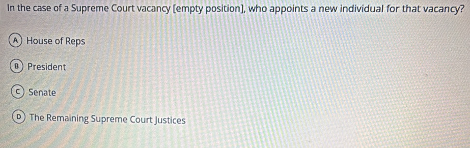 In the case of a Supreme Court vacancy [empty position), who appoints a new individual for that vacancy?
) House of Reps
B) President
c) Senate
) The Remaining Supreme Court Justices