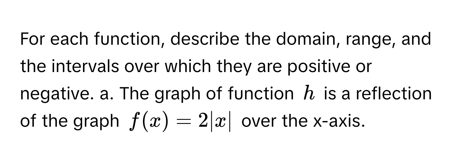 For each function, describe the domain, range, and the intervals over which they are positive or negative. a. The graph of function $h$ is a reflection of the graph $f(x) = 2|x|$ over the x-axis.