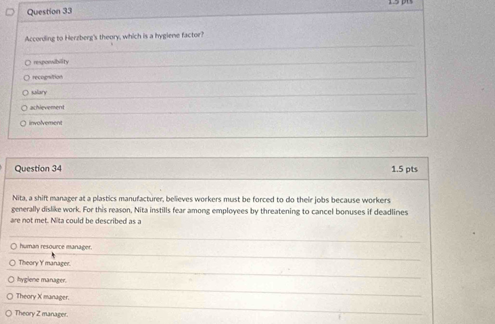 According to Herzberg's theory, which is a hygiene factor?
responsibility
recognition
salary
achievement
involvement
Question 34 1.5 pts
Nita, a shift manager at a plastics manufacturer, believes workers must be forced to do their jobs because workers
generally dislike work. For this reason, Nita instills fear among employees by threatening to cancel bonuses if deadlines
are not met. Nita could be described as a
human resource manager.
Theory Y manager.
hygiene manager.
Theory X manager.
Theory Z manager.