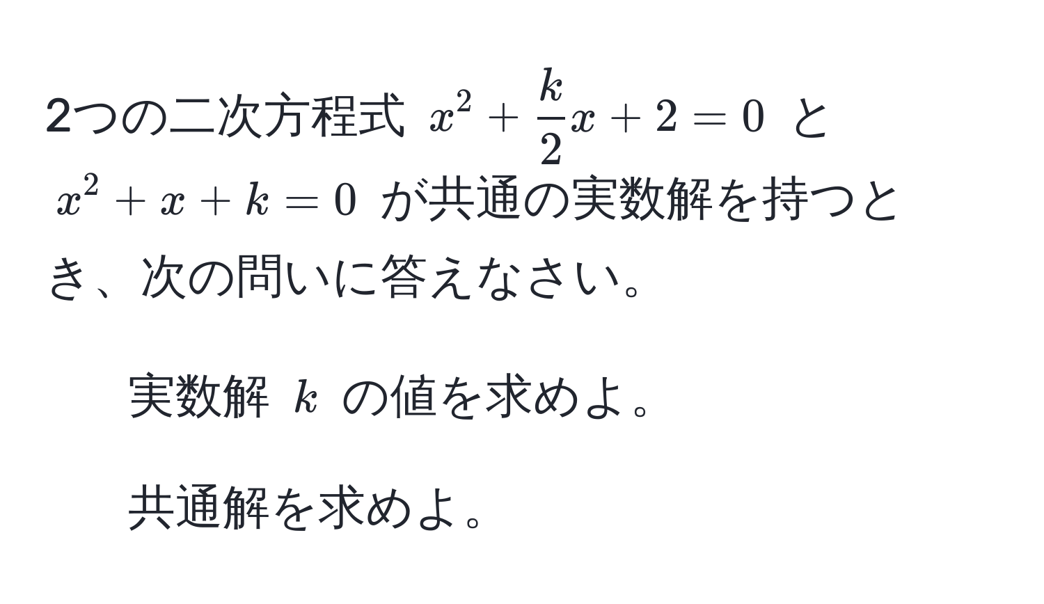 2つの二次方程式 ( x^(2 + frack)2x + 2 = 0 ) と ( x^2 + x + k = 0 ) が共通の実数解を持つとき、次の問いに答えなさい。  
1. 実数解 ( k ) の値を求めよ。  
2. 共通解を求めよ。