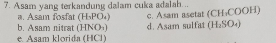 Asam yang terkandung dalam cuka adalah...
a. Asam fosfat (H_3PO_4) c. Asam asetat (CH_3COOH)
b. Asam nitrat (HNO_3) d. Asam sulfat (H_2SO_4)
e. Asam klorida (HCl)