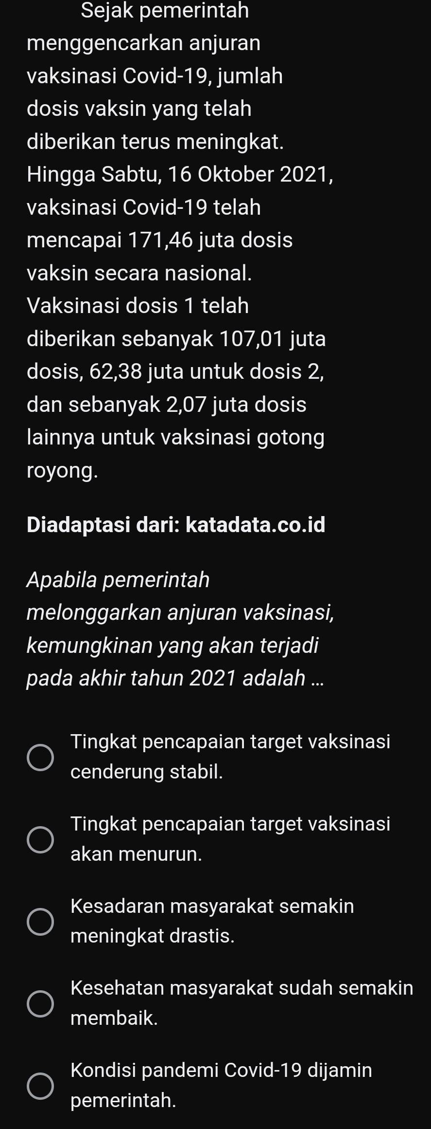 Sejak pemerintah
menggencarkan anjuran
vaksinasi Covid- 19, jumlah
dosis vaksin yang telah
diberikan terus meningkat.
Hingga Sabtu, 16 Oktober 2021,
vaksinasi Covid- 19 telah
mencapai 171, 46 juta dosis
vaksin secara nasional.
Vaksinasi dosis 1 telah
diberikan sebanyak 107,01 juta
dosis, 62, 38 juta untuk dosis 2,
dan sebanyak 2,07 juta dosis
lainnya untuk vaksinasi gotong
royong.
Diadaptasi dari: katadata.co.id
Apabila pemerintah
melonggarkan anjuran vaksinasi,
kemungkinan yang akan terjadi
pada akhir tahun 2021 adalah ...
Tingkat pencapaian target vaksinasi
cenderung stabil.
Tingkat pencapaian target vaksinasi
akan menurun.
Kesadaran masyarakat semakin
meningkat drastis.
Kesehatan masyarakat sudah semakin
membaik.
Kondisi pandemi Covid- 19 dijamin
pemerintah.