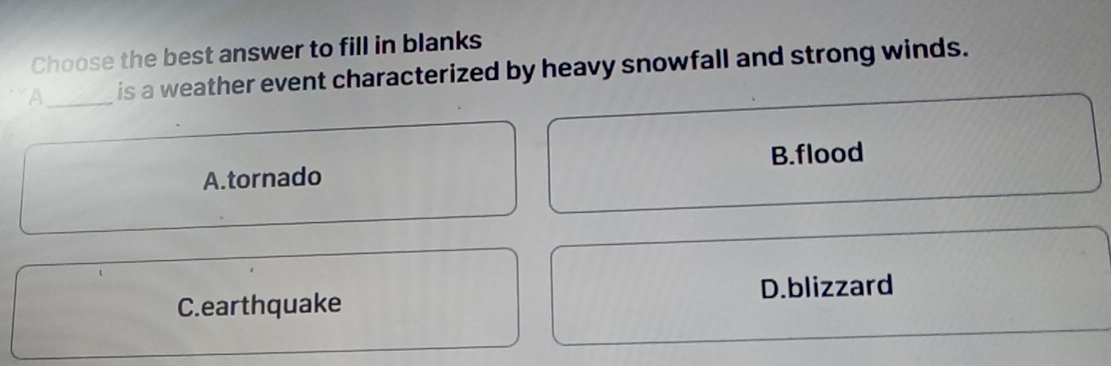 Choose the best answer to fill in blanks
A_ is a weather event characterized by heavy snowfall and strong winds.
A.tornado B.flood
D.blizzard
C.earthquake