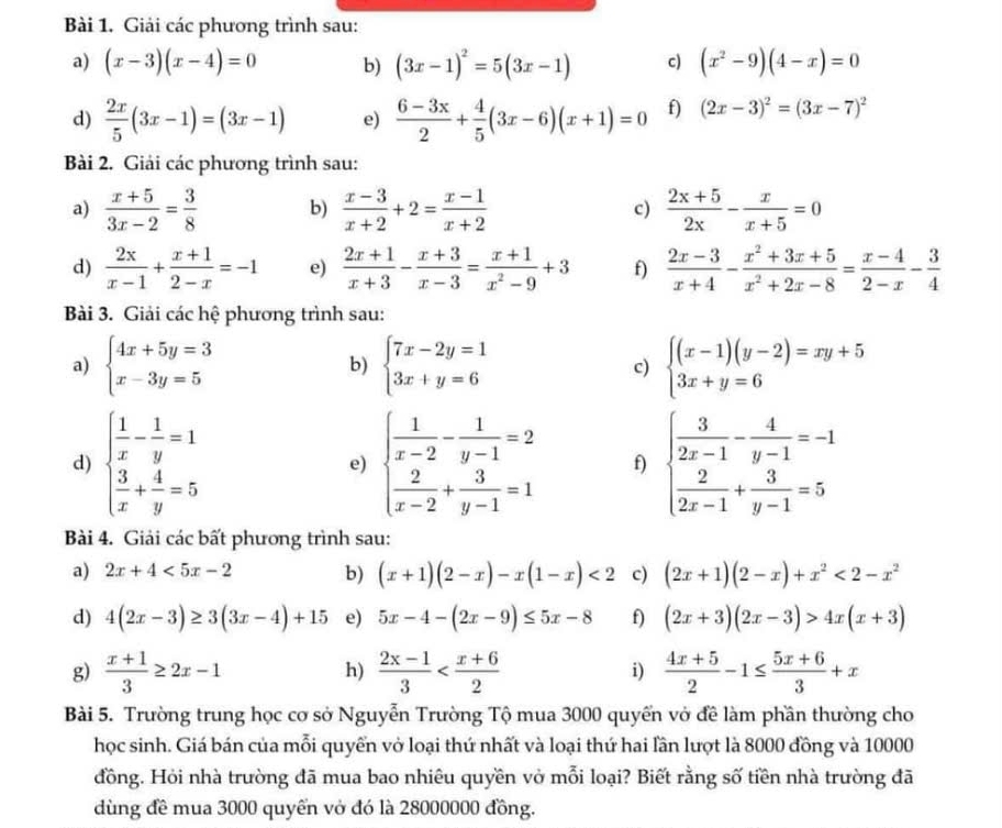 Giải các phương trình sau:
a) (x-3)(x-4)=0 b) (3x-1)^2=5(3x-1) c) (x^2-9)(4-x)=0
d)  2x/5 (3x-1)=(3x-1) e)  (6-3x)/2 + 4/5 (3x-6)(x+1)=0 f) (2x-3)^2=(3x-7)^2
Bài 2. Giải các phương trình sau:
a)  (x+5)/3x-2 = 3/8  b)  (x-3)/x+2 +2= (x-1)/x+2  c)  (2x+5)/2x - x/x+5 =0
d)  2x/x-1 + (x+1)/2-x =-1 e)  (2x+1)/x+3 - (x+3)/x-3 = (x+1)/x^2-9 +3 f)  (2x-3)/x+4 - (x^2+3x+5)/x^2+2x-8 = (x-4)/2-x - 3/4 
Bài 3. Giải các hệ phương trình sau:
a) beginarrayl 4x+5y=3 x-3y=5endarray. beginarrayl 7x-2y=1 3x+y=6endarray. c) beginarrayl (x-1)(y-2)=xy+5 3x+y=6endarray.
b)
d) beginarrayl  1/x - 1/y =1  3/x + 4/y =5endarray. e) beginarrayl  1/x-2 - 1/y-1 =2  2/x-2 + 3/y-1 =1endarray. f) beginarrayl  3/2x-1 - 4/y-1 =-1  2/2x-1 + 3/y-1 =5endarray.
Bài 4. Giải các bất phương trình sau:
a) 2x+4<5x-2</tex> b) (x+1)(2-x)-x(1-x)<2</tex> c) (2x+1)(2-x)+x^2<2-x^2
d) 4(2x-3)≥ 3(3x-4)+15 e) 5x-4-(2x-9)≤ 5x-8 f) (2x+3)(2x-3)>4x(x+3)
g)  (x+1)/3 ≥ 2x-1 h)  (2x-1)/3  i)  (4x+5)/2 -1≤  (5x+6)/3 +x
Bài 5. Trường trung học cơ sở Nguyễn Trường Tộ mua 3000 quyển vở đề làm phần thường cho
học sinh. Giá bán của mỗi quyển vở loại thứ nhất và loại thứ hai lần lượt là 8000 đồng và 10000
đồng. Hỏi nhà trường đã mua bao nhiêu quyền vở mỗi loại? Biết rằng số tiền nhà trường đã
dùng đề mua 3000 quyển vở đó là 28000000 đồng.