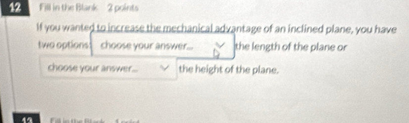 Fill in the Blank 2 points 
If you wanted to increase the mechanical advantage of an inclined plane, you have 
two options choose your answer... the length of the plane or 
choose your answer... the height of the plane. 
12