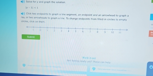 () Solve for y and graph the solution.
|y-1|<1</tex> 
) Click two endpoints to graph a line segment, an endpoint and an arrowhead to graph a 
ray, or two arrowheads to graph a line. To change endpoints from filled-in circles to empty 
circles, click on them. 
Submit 
Work it out 
Not feeling ready yet? These can help; 
0 
Grism a turses to compuutd ie quate Seva atisslcté volue Requsites