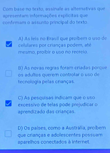 Com base no texto, assinale as alternativas que
apresentam informações explícitas que
confirmam o assunto principal do texto.
A) As leis no Brasil que proíbem o uso de
celulares por crianças podem, até
mesmo, proibir o uso no recreio.
B) As novas regras foram criadas porque
os adultos querem controlar o uso de
tecnología pelas crianças.
C) As pesquisas indicam que o uso
excessivo de telas pode prejudicar o
aprendizado das crianças.
D) Os países, como a Austrália, proíbem
que crianças e adolescentes possuam
aparelhos conectados à internet.