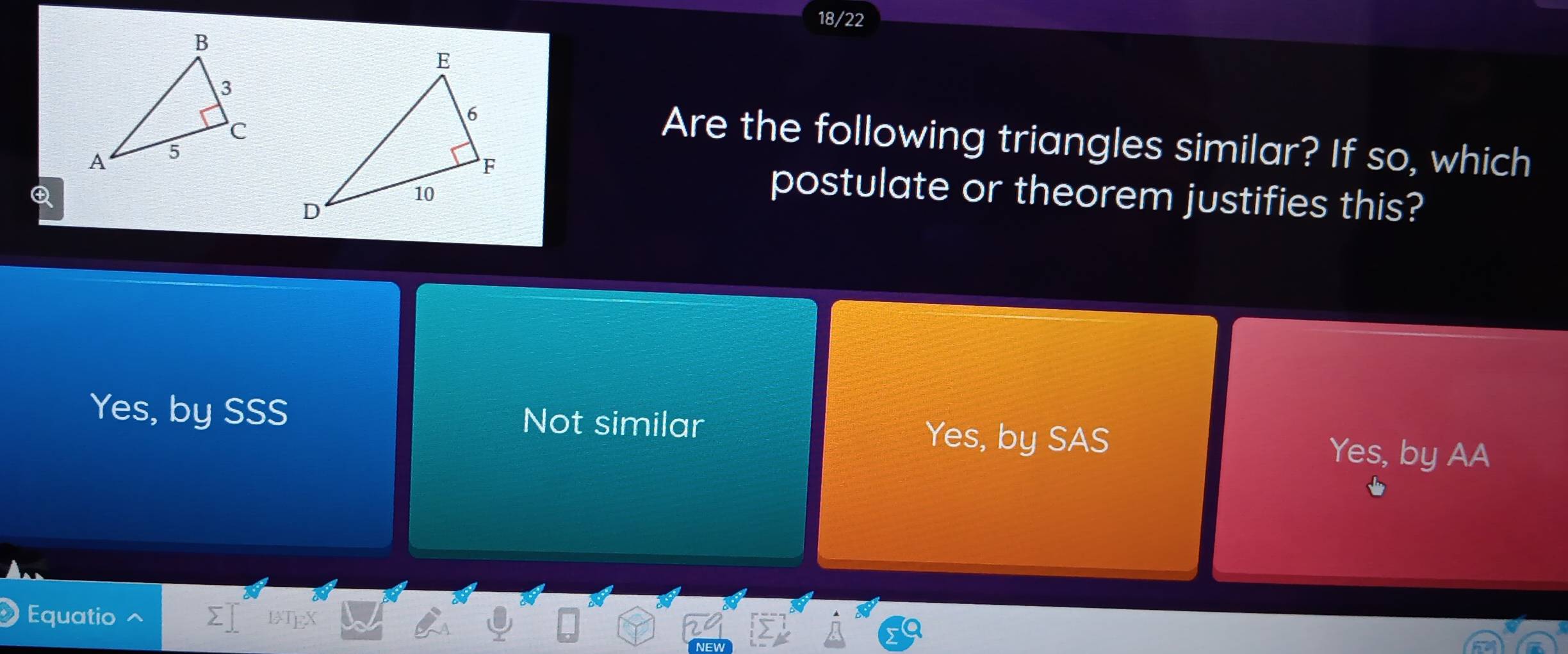 18/22
Are the following triangles similar? If so, which

postulate or theorem justifies this?
Yes, by SSS Not similar Yes, by SAS Yes, by AA
Equatio 1TgX