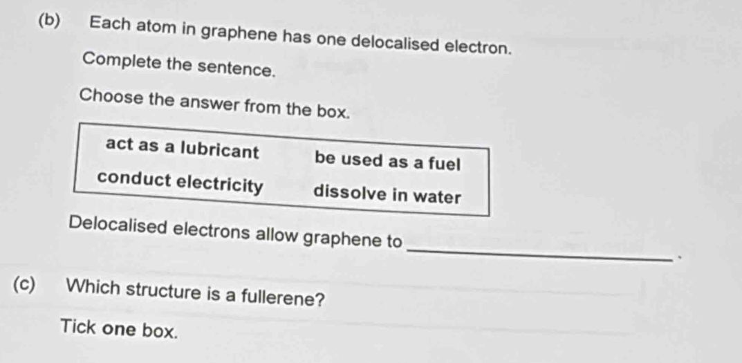 Each atom in graphene has one delocalised electron.
Complete the sentence.
Choose the answer from the box.
act as a lubricant be used as a fuel
conduct electricity dissolve in water
_
Delocalised electrons allow graphene to
、
(c) Which structure is a fullerene?
Tick one box.