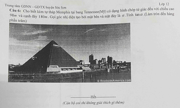 Trung tâm GDNN - GDTX huyện Sóc Sơn Lớp 12 
Câu 6: Cho biết kim tự tháp Memphis tại bang Tennessee(Mỹ) có dạng hình chỏp tứ giác đều với chiều cao
98m và cạnh đáy 180m. Gọi góc nhị diện tạo bởi mặt bên và mặt đáy là α.Tính tanữ.(Làm tròn đến hàng 
phần trăm) 
_Hết_ 
(Cán bộ coi thi không giải thích gì thêm)