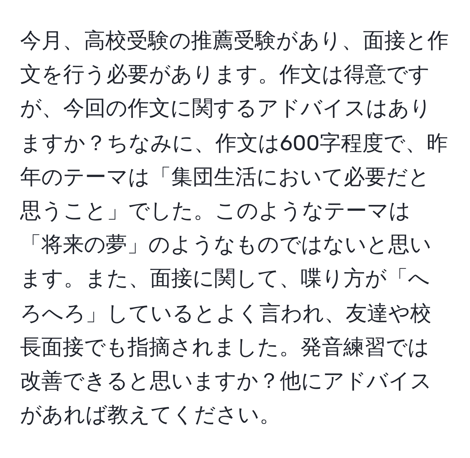 今月、高校受験の推薦受験があり、面接と作文を行う必要があります。作文は得意ですが、今回の作文に関するアドバイスはありますか？ちなみに、作文は600字程度で、昨年のテーマは「集団生活において必要だと思うこと」でした。このようなテーマは「将来の夢」のようなものではないと思います。また、面接に関して、喋り方が「へろへろ」しているとよく言われ、友達や校長面接でも指摘されました。発音練習では改善できると思いますか？他にアドバイスがあれば教えてください。