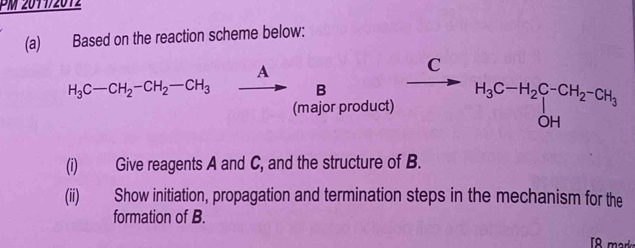 PM 2011/2012 
(a) Based on the reaction scheme below: 
A 
C
H_3C-CH_2-CH_2-CH_3 B 
(major product) H_3C-H_2C-CH_2-CH_3+OH
(i) Give reagents A and C, and the structure of B. 
(ii) Show initiation, propagation and termination steps in the mechanism for the 
formation of B.
8 m