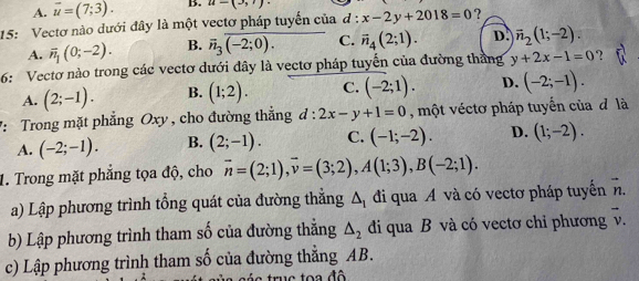 A. overline u=(7;3). B. u=(3,1)
15: Vectơ nào dưới đây là một vectơ pháp tuyển của  1/c  x-2y+2018=0 ?
A. vector n_1(0;-2). B. overline n_3overline (-2;0). overline PH □ C. overline n_4(2;1). D. overline n_2(1;-2). 
6: Vectơ nào trong các vectơ dưới đây là vectơ pháp tuyển của đường thắng y+2x-1=0 ?
A. (2;-1). B. (1;2). C. (-2;1). D. (-2;-1). 
*: Trong mặt phẳng Oxy , cho đường thẳng d:2x-y+1=0 , một véctơ pháp tuyển của đ là
A. (-2;-1). B. (2;-1). C. (-1;-2). D. (1;-2). 
1. Trong mặt phẳng tọa độ, cho vector n=(2;1), vector v=(3;2), A(1;3), B(-2;1). 
a) Lập phương trình tổng quát của đường thắng △ _1 đi qua A và có vectơ pháp tuyến vector n. 
b) Lập phương trình tham số của đường thẳng △ _2 di qua B và có vectơ chỉ phương v.
c) Lập phương trình tham số của đường thẳng AB.